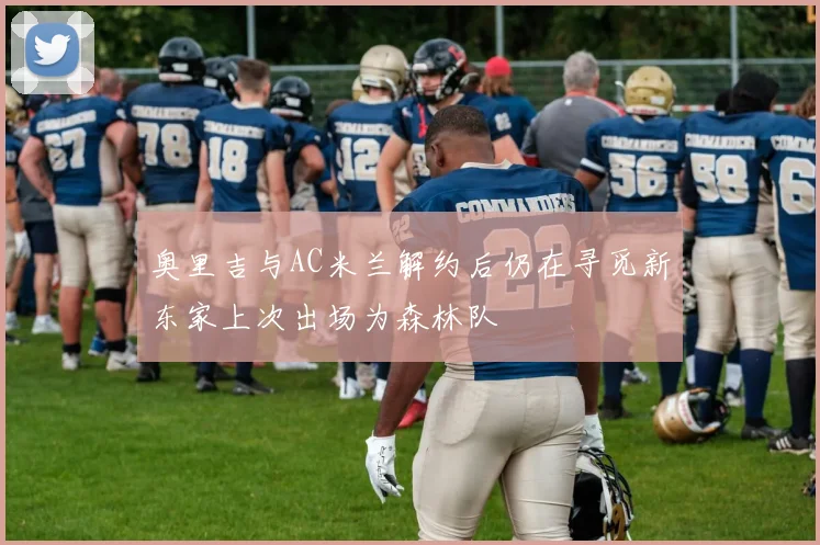 奥里吉与AC米兰解约后仍在寻觅新东家上次出场为森林队