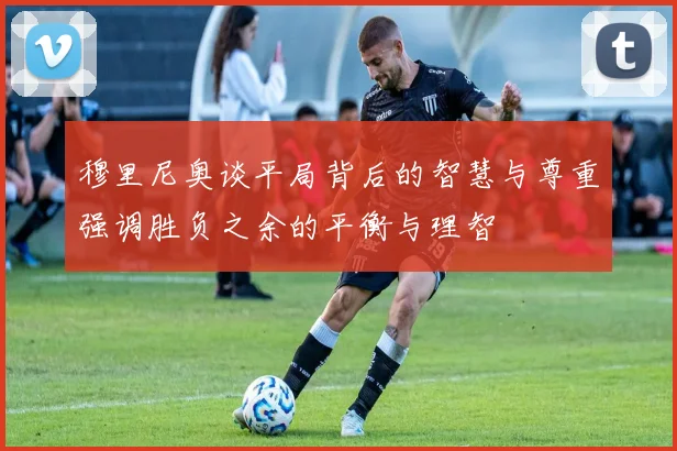 穆里尼奥谈平局背后的智慧与尊重强调胜负之余的平衡与理智