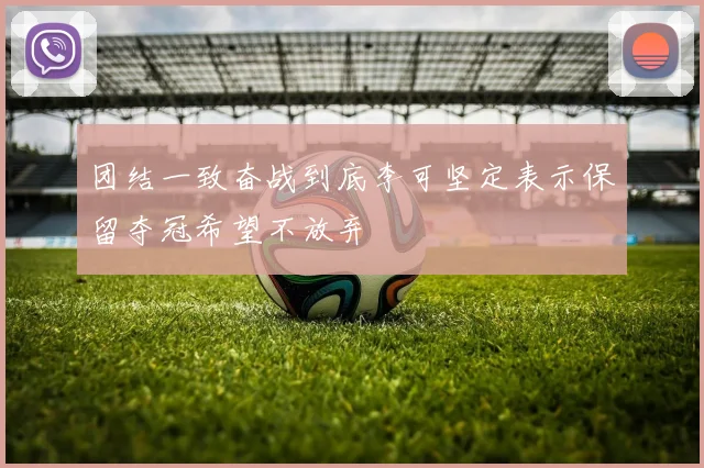 团结一致奋战到底李可坚定表示保留夺冠希望不放弃