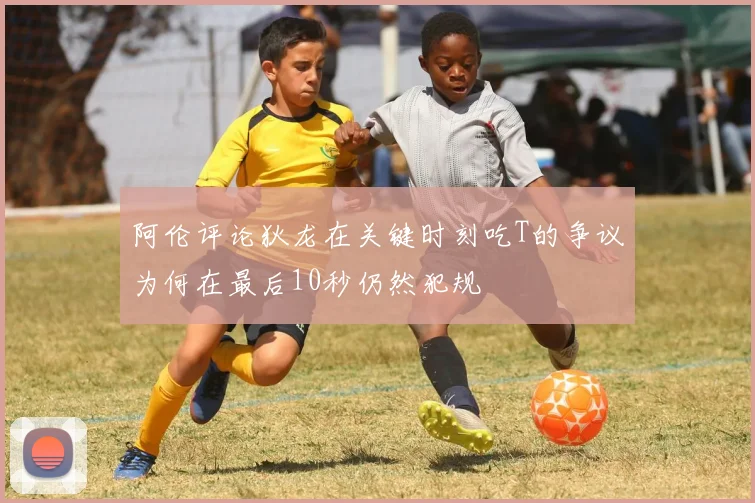 阿伦评论狄龙在关键时刻吃T的争议为何在最后10秒仍然犯规