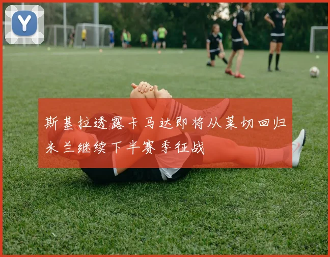 斯基拉透露卡马达即将从莱切回归米兰继续下半赛季征战