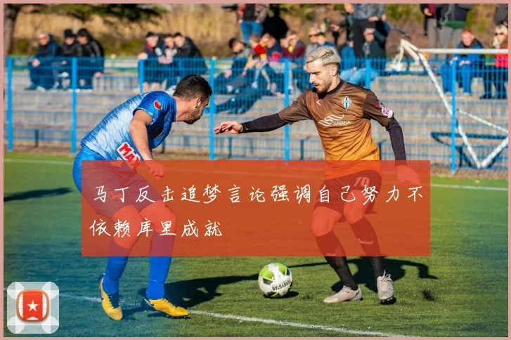 马丁反击追梦言论强调自己努力不依赖库里成就