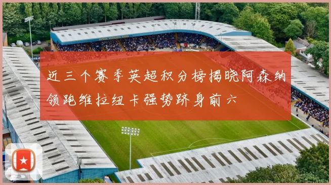 近三个赛季英超积分榜揭晓阿森纳领跑维拉纽卡强势跻身前六