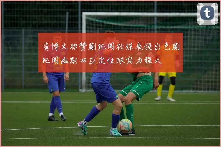 黄博文称赞蒯纪闻社媒表现出色蒯纪闻幽默回应定位球实力强大