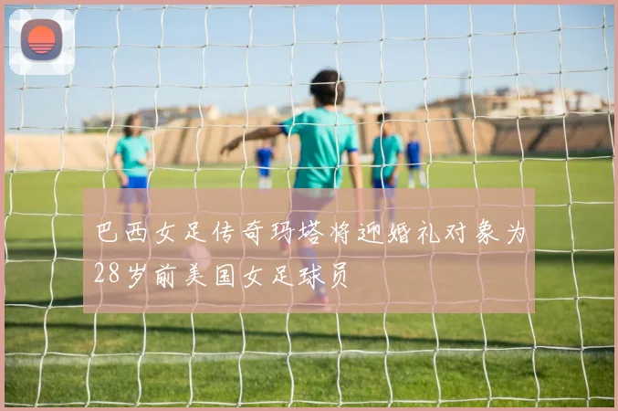 巴西女足传奇玛塔将迎婚礼对象为28岁前美国女足球员