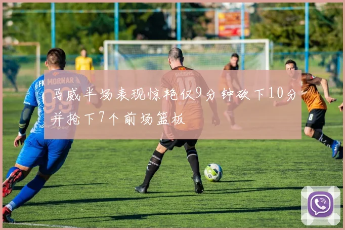 马威半场表现惊艳仅9分钟砍下10分并抢下7个前场篮板