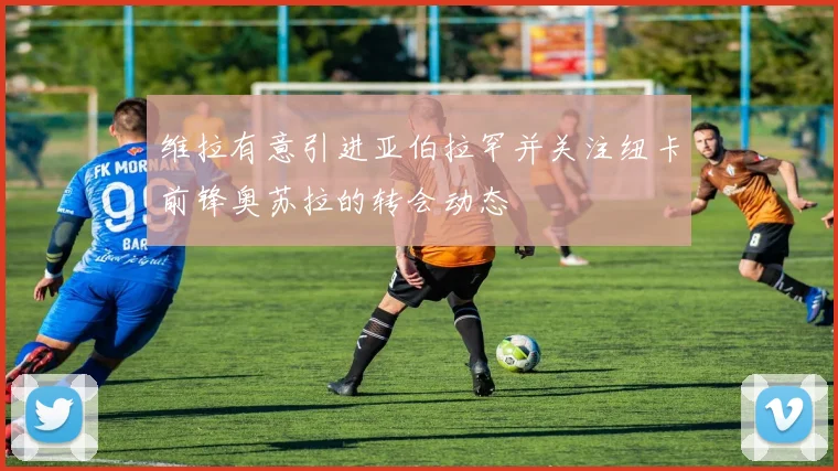 维拉有意引进亚伯拉罕并关注纽卡前锋奥苏拉的转会动态