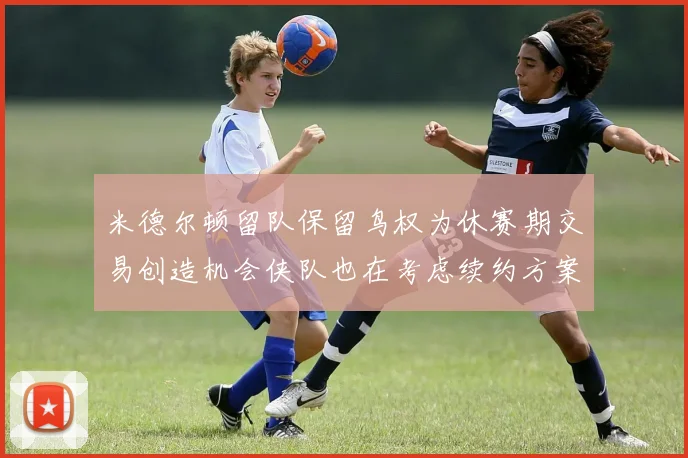 米德尔顿留队保留鸟权为休赛期交易创造机会侠队也在考虑续约方案