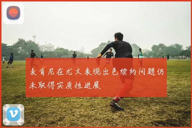 麦肯尼在尤文表现出色续约问题仍未取得实质性进展