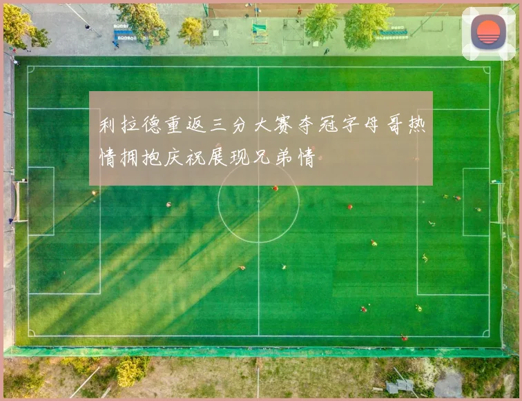 利拉德重返三分大赛夺冠字母哥热情拥抱庆祝展现兄弟情