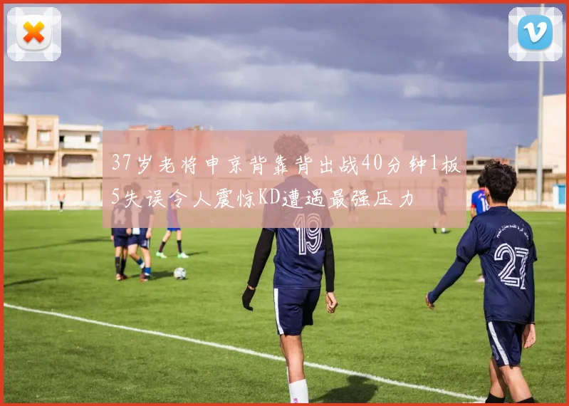 37岁老将申京背靠背出战40分钟1板5失误令人震惊KD遭遇最强压力