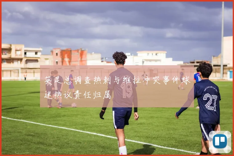 英足总调查热刺与维拉冲突事件球迷热议责任归属