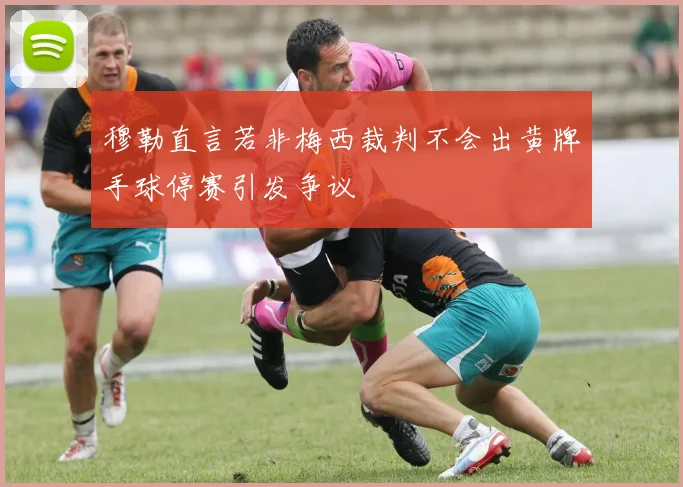 穆勒直言若非梅西裁判不会出黄牌手球停赛引发争议