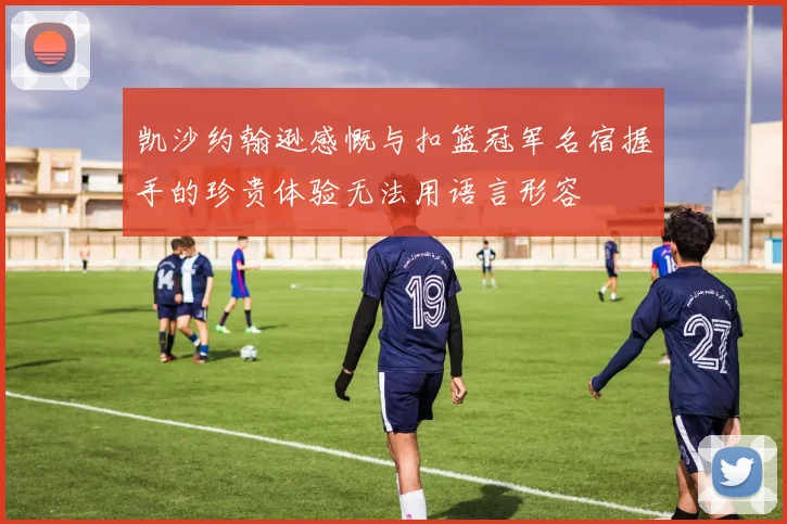 凯沙约翰逊感慨与扣篮冠军名宿握手的珍贵体验无法用语言形容