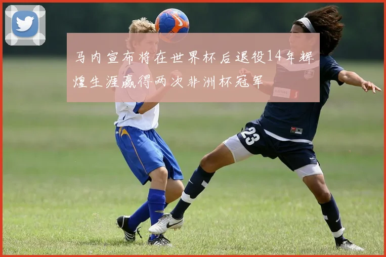 马内宣布将在世界杯后退役14年辉煌生涯赢得两次非洲杯冠军