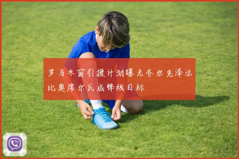 罗马冬窗引援计划曝光齐尔克泽法比奥席尔瓦成锋线目标