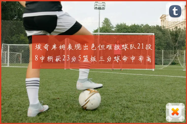 埃奇库姆表现出色但难救球队21投8中斩获23分5篮板三分球命中率高达45