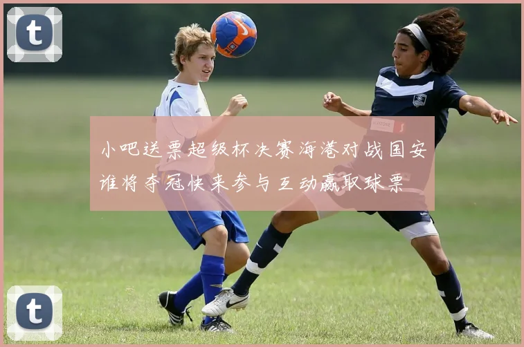 小吧送票超级杯决赛海港对战国安谁将夺冠快来参与互动赢取球票