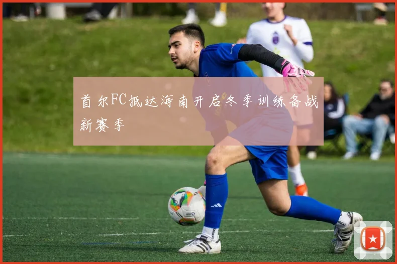 首尔FC抵达海南开启冬季训练备战新赛季