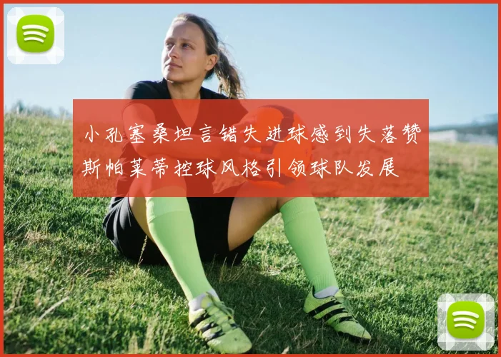 小孔塞桑坦言错失进球感到失落赞斯帕莱蒂控球风格引领球队发展