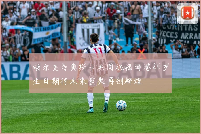 胡尔克与奥斯卡共同祝福海港20岁生日期待未来重聚再创辉煌