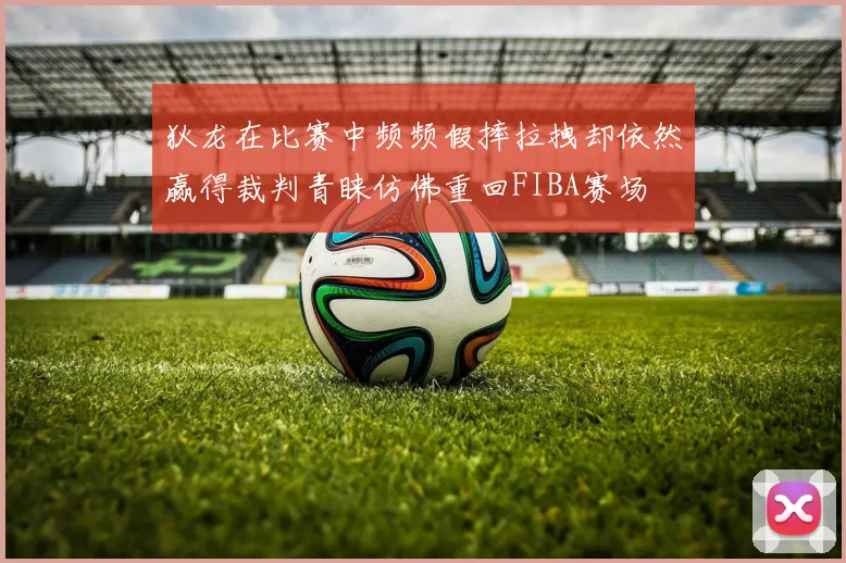 狄龙在比赛中频频假摔拉拽却依然赢得裁判青睐仿佛重回FIBA赛场