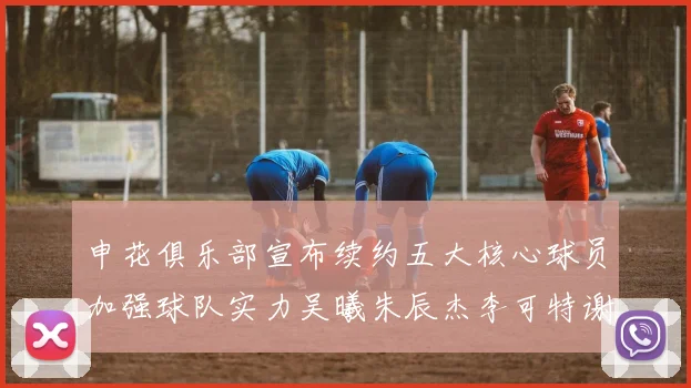 申花俱乐部宣布续约五大核心球员加强球队实力吴曦朱辰杰李可特谢拉马纳法齐续约