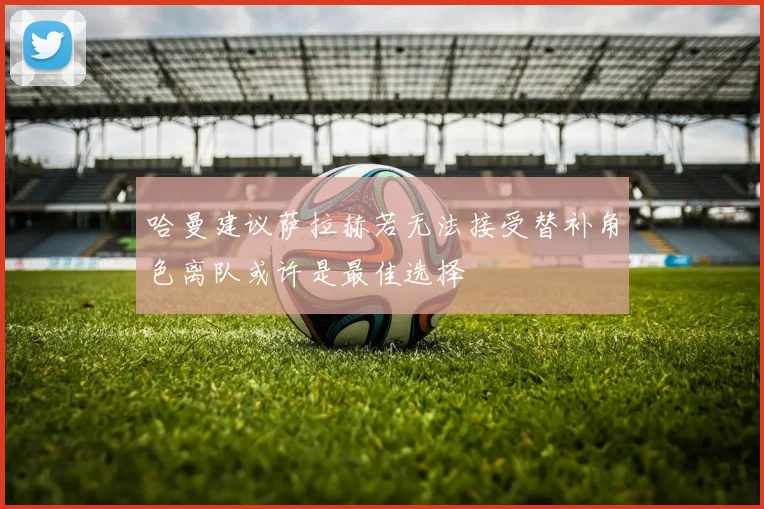 哈曼建议萨拉赫若无法接受替补角色离队或许是最佳选择