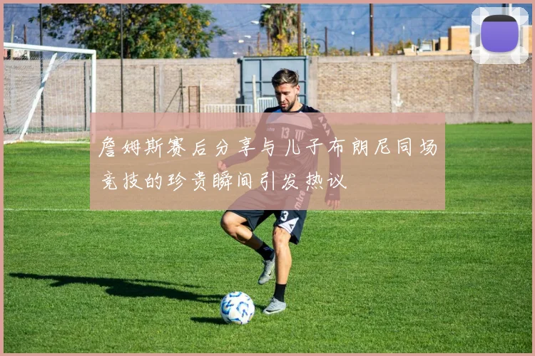 詹姆斯赛后分享与儿子布朗尼同场竞技的珍贵瞬间引发热议