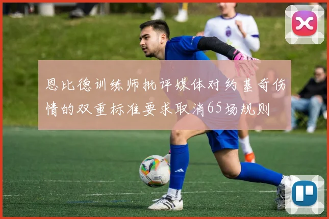 恩比德训练师批评媒体对约基奇伤情的双重标准要求取消65场规则