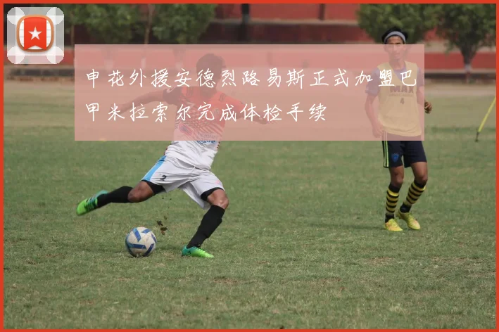 申花外援安德烈路易斯正式加盟巴甲米拉索尔完成体检手续