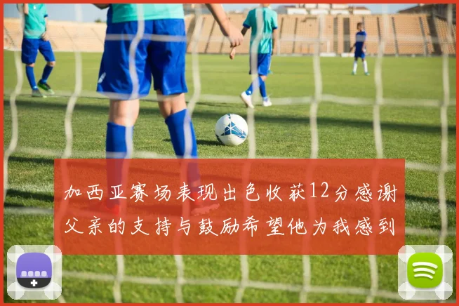 加西亚赛场表现出色收获12分感谢父亲的支持与鼓励希望他为我感到骄傲